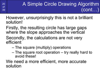 A Simple Circle Drawing Algorithm (cont…) However, unsurprisingly this is not a brilliant solution! Firstly, the resulting circle has large gaps where the slope approaches the vertical Secondly, the calculations are not very efficient The square (multiply) operations The square root operation – try really hard to avoid these! We need a more efficient, more accurate solution 