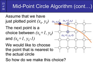 Mid-Point Circle Algorithm (cont…) Assume that we have  just plotted point  (x k , y k ) The next point is a  choice between  (x k +1, y k )  and  (x k +1, y k -1) We would like to choose  the point that is nearest to  the actual circle So how do we make this choice? ( x k +1, y k ) ( x k +1, y k -1) ( x k , y k ) 