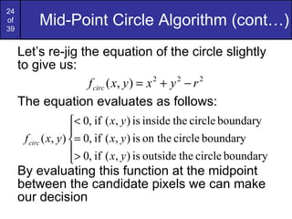 Mid-Point Circle Algorithm (cont…) Let’s re-jig the equation of the circle slightly to give us: The equation evaluates as follows: By evaluating this function at the midpoint between the candidate pixels we can make our decision 