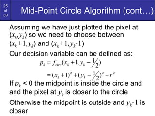 Mid-Point Circle Algorithm (cont…) Assuming we have just plotted the pixel at ( x k ,y k ) so we need to choose between ( x k + 1 ,y k ) and ( x k + 1 ,y k - 1 ) Our decision variable can be defined as: If  p k  < 0 the midpoint is inside the circle and and the pixel at  y k  is closer to the circle Otherwise the midpoint is outside and  y k - 1  is closer 
