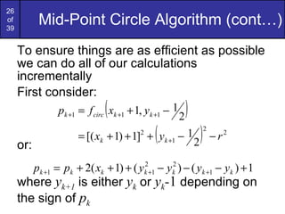 Mid-Point Circle Algorithm (cont…) To ensure things are as efficient as possible we can do all of our calculations incrementally First consider: or: where  y k+1  is either  y k  or  y k - 1  depending on the sign of  p k 