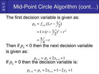 Mid-Point Circle Algorithm (cont…) The first decision variable is given as: Then if  p k  < 0 then the next decision variable is given as: If  p k  > 0 then the decision variable is: 