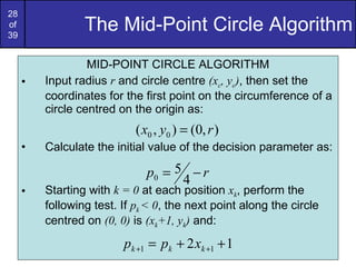 The Mid-Point Circle Algorithm MID-POINT CIRCLE ALGORITHM Input radius  r  and circle centre  (x c , y c ) , then set the coordinates for the first point on the circumference of a circle centred on the origin as: Calculate the initial value of the decision parameter as: Starting with  k = 0  at each position  x k , perform the following test. If  p k  < 0 , the next point along the circle centred on  (0, 0)  is  (x k +1, y k )  and: 