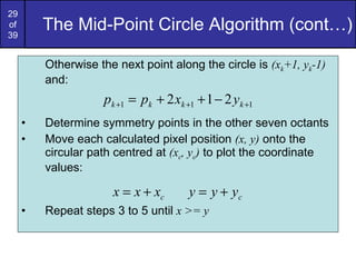 The Mid-Point Circle Algorithm (cont…) Otherwise the next point along the circle is  (x k +1, y k -1)  and: Determine symmetry points in the other seven octants Move each calculated pixel position  (x, y)  onto the circular path centred at  (x c , y c )  to plot the coordinate values: Repeat steps 3 to 5 until  x >= y 