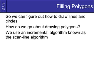 Filling Polygons So we can figure out how to draw lines and circles How do we go about drawing polygons? We use an incremental algorithm known as the scan-line algorithm 