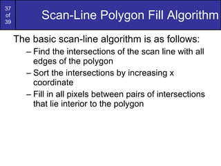 Scan-Line Polygon Fill Algorithm The basic scan-line algorithm is as follows: Find the intersections of the scan line with all edges of the polygon Sort the intersections by increasing x coordinate Fill in all pixels between pairs of intersections that lie interior to the polygon 