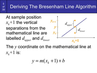Deriving The Bresenham Line Algorithm At sample position  x k + 1  the vertical separations from the mathematical line are labelled  d upper  and  d lower The  y  coordinate on the mathematical line at  x k + 1  is: y y k y k+ 1 x k + 1 d lower d upper 