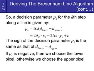 So, a decision parameter  p k  for the  k th step along a line is given by: The sign of the decision parameter  p k  is the same as that of  d lower  –  d upper If  p k  is negative, then we choose the lower pixel, otherwise we choose the upper pixel Deriving The Bresenham Line Algorithm (cont…) 