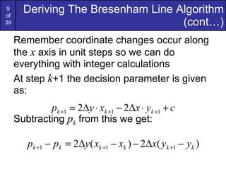 Remember coordinate changes occur along the  x  axis in unit steps so we can do everything with integer calculations At step  k +1 the decision parameter is given as: Subtracting  p k  from this we get: Deriving The Bresenham Line Algorithm (cont…) 