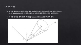 5. 텍스처와 재질
• 텍스처를 재질/조명 시스템과 통합할 때에는, 텍스처 색상을 주변광과 분산광으로
변조(Modulation)하되 반영광으로는 변조하지 않도록 하는 것이 일반적이다.
• 이러한 방식을 흔히 ‘변조 후 가산[Moulate with late add]’ 라고 부른다.
 
