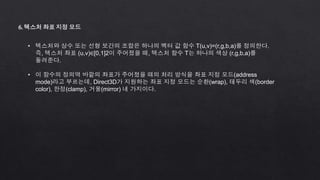 6. 텍스처 좌표 지정 모드
• 텍스처와 상수 또는 선형 보간의 조합은 하나의 벡터 값 함수 T(u,v)=(r,g,b,a)를 정의한다.
즉, 텍스처 좌표 (u,v)∈[0,1]2이 주어졌을 때, 텍스처 함수 T는 하나의 색상 (r,g,b,a)를
돌려준다.
• 이 함수의 정의역 바깥의 좌표가 주어졌을 때의 처리 방식을 좌표 지정 모드(address
mode)라고 부르는데, Direct3D가 지원하는 좌표 지정 모드는 순환(wrap), 테두리 색(border
color), 한정(clamp), 거울(mirror) 네 가지이다.
 