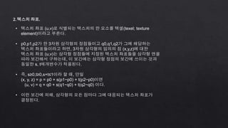 2. 텍스처 좌표.
• 텍스처 좌표 (u,v)로 식별되는 텍스처의 한 요소를 텍셀(texel; texture
element)이라고 부른다.
• p0,p1,p2가 한 3차원 삼각형의 정점들이고 q0,q1,q2가 그에 해당하는
텍스처 좌표들이라고 하면, 3차원 삼각형의 임의의 점 (x,y,z)에 대한
텍스처 좌표 (u,v)는 삼각형 정점들에 지정된 텍스처 좌표들을 삼각형 면을
따라 보간해서 구하는데, 이 보간에는 삼각형 정점의 보간에 쓰이는 것과
동일한 s, t매개변수가 적용된다.
• 즉, s≥0,t≥0,s+t≤1이라 할 때, 만일
(x, y, z) = p = p0 + s(p1−p0) + t(p2−p0)이면
(u, v) = q = q0 + s(q1−q0) + t(q2−q0) 이다.
• 이런 보간에 의해, 삼각형의 모든 점마다 그에 대응되는 텍스처 좌표가
결정된다.
 