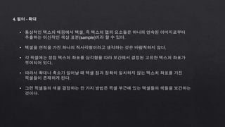 4. 필터 - 확대
• 통상적인 텍스처 매핑에서 텍셀, 즉 텍스처 맵의 요소들은 하나의 연속된 이미지로부터
추출하는 이산적인 색상 표본(sample)이라 할 수 있다.
• 텍셀을 면적을 가진 하나의 직사각형이라고 생각하는 것은 바람직하지 않다.
• 각 픽셀에는 정점 텍스처 좌표를 삼각형을 따라 보간해서 결정된 고유한 텍스처 좌표가
부여되어 있다.
• 따라서 확대나 축소가 일어날 때 텍셀 점과 정확히 일치하지 않는 텍스처 좌표를 가진
픽셀들이 존재하게 된다.
• 그런 픽셀들의 색을 결정하는 한 가지 방법은 픽셀 부근에 있는 텍셀들의 색들을 보간하는
것이다.
 