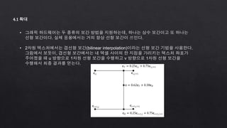 4.1 확대
• 그래픽 하드웨어는 두 종류의 보간 방법을 지원하는데, 하나는 상수 보간이고 또 하나는
선형 보간이다. 실제 응용에서는 거의 항상 선형 보간이 쓰인다.
• 2차원 텍스처에서는 겹선형 보간(bilinear interpolation)이라는 선형 보간 기법을 사용한다.
그림에서 보듯이, 겹선형 보간에서는 네 텍셀 사이의 한 지점을 가리키는 텍스처 좌표가
주어졌을 때 u 방향으로 1차원 선형 보간을 수행하고 v 방향으로 1차원 선형 보간을
수행해서 최종 결과를 얻는다.
 