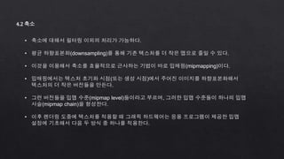 4.2 축소
• 축소에 대해서 필터링 이외의 처리가 가능하다.
• 평균 하향표본화(downsampling)를 통해 기존 텍스처를 더 작은 맵으로 줄일 수 있다.
• 이것을 이용해서 축소를 효율적으로 근사하는 기법이 바로 밉매핑(mipmapping)이다.
• 밉매핑에서는 텍스처 초기화 시점(또는 생성 시점)에서 주어진 이미지를 하향표본화해서
텍스처의 더 작은 버전들을 만든다.
• 그런 버전들을 밉맵 수준(mipmap level)들이라고 부르며, 그러한 밉맵 수준들이 하나의 밉맵
사슬(mipmap chain)을 형성한다.
• 이후 렌더링 도중에 텍스처를 적용할 때 그래픽 하드웨어는 응용 프로그램이 제공한 밉맵
설정에 기초해서 다음 두 방식 중 하나를 적용한다.
 