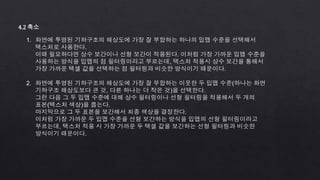 4.2 축소
1. 화면에 투영된 기하구조의 해상도에 가장 잘 부합하는 하나의 밉맵 수준을 선택해서
텍스처로 사용한다.
이때 필요하다면 상수 보간이나 선형 보간이 적용된다. 이처럼 가장 가까운 밉맵 수준을
사용하는 방식을 밉맵의 점 필터링이라고 부르는데, 텍스처 적용시 상수 보간을 통해서
가장 가까운 텍셀 값을 선택하는 점 필터링과 비슷한 방식이기 때문이다.
2. 화면에 투영된 기하구조의 해상도에 가장 잘 부합하는 이웃한 두 밉맵 수준(하나는 화면
기하구조 해상도보다 큰 것, 다른 하나는 더 작은 것)을 선택한다.
그런 다음 그 두 밉맵 수준에 대해 상수 필터링이나 선형 필터링을 적용해서 두 개의
표본(텍스처 색상)을 뽑는다.
마지막으로 그 두 표본을 보간해서 최종 색상을 결정한다.
이처럼 가장 가까운 두 밉맵 수준을 선형 보간하는 방식을 밉맵의 선형 필터링이라고
부르는데, 텍스처 적용 시 가장 가까운 두 텍셀 값을 보간하는 선형 필터링과 비슷한
방식이기 때문이다.
 