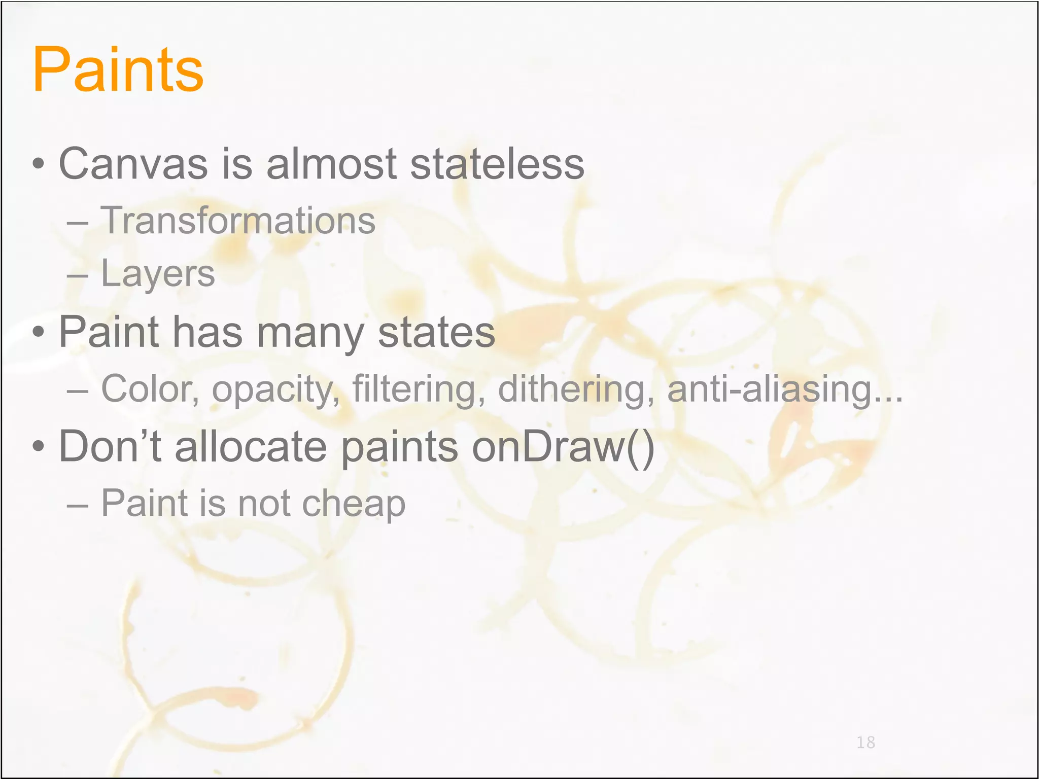 Paints
• Canvas is almost stateless
 – Transformations
 – Layers
• Paint has many states
 – Color, opacity, filtering, dithering, anti-aliasing...
• Don’t allocate paints onDraw()
 – Paint is not cheap




                                                     18
 