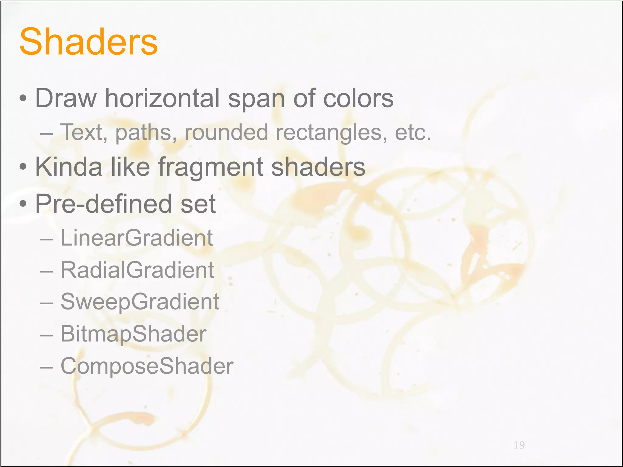 Shaders
• Draw horizontal span of colors
 – Text, paths, rounded rectangles, etc.
• Kinda like fragment shaders
• Pre-defined set
 –   LinearGradient
 –   RadialGradient
 –   SweepGradient
 –   BitmapShader
 –   ComposeShader


                                           19
 