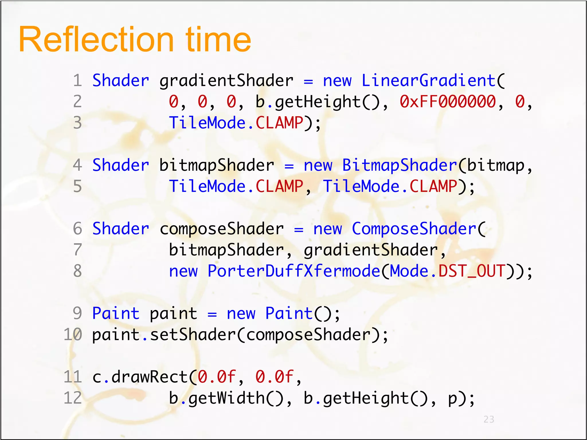 Reflection time
   1 Shader gradientShader = new LinearGradient(
   2         0, 0, 0, b.getHeight(), 0xFF000000, 0,
   3         TileMode.CLAMP);

   4 Shader bitmapShader = new BitmapShader(bitmap,
   5         TileMode.CLAMP, TileMode.CLAMP);

   6 Shader composeShader = new ComposeShader(
   7         bitmapShader, gradientShader,
   8         new PorterDuffXfermode(Mode.DST_OUT));

   9 Paint paint = new Paint();
  10 paint.setShader(composeShader);

  11 c.drawRect(0.0f, 0.0f,
  12         b.getWidth(), b.getHeight(), p);
                                                23
 