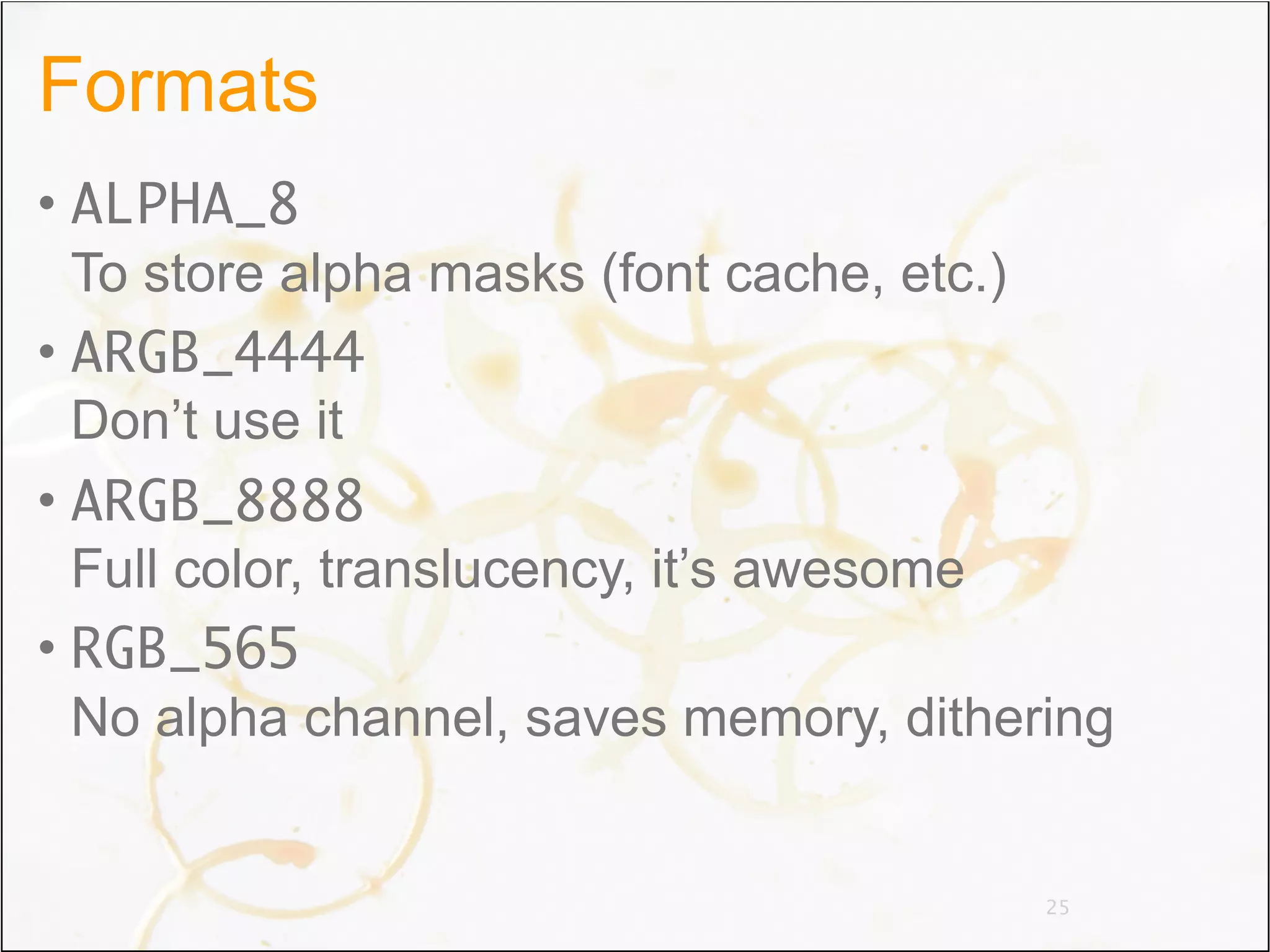 Formats
• ALPHA_8
  To store alpha masks (font cache, etc.)
• ARGB_4444
  Don’t use it
• ARGB_8888
  Full color, translucency, it’s awesome
• RGB_565
  No alpha channel, saves memory, dithering


                                        25
 