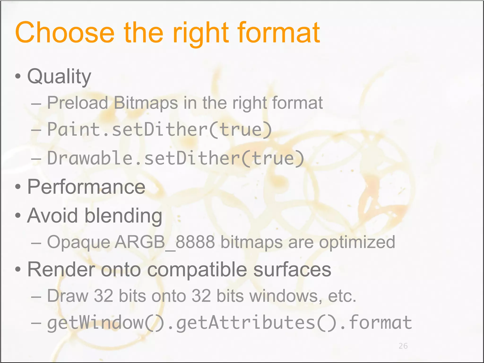 Choose the right format
• Quality
 – Preload Bitmaps in the right format
 – Paint.setDither(true)
 – Drawable.setDither(true)
• Performance
• Avoid blending
 – Opaque ARGB_8888 bitmaps are optimized
• Render onto compatible surfaces
 – Draw 32 bits onto 32 bits windows, etc.
 – getWindow().getAttributes().format
                                            26
 