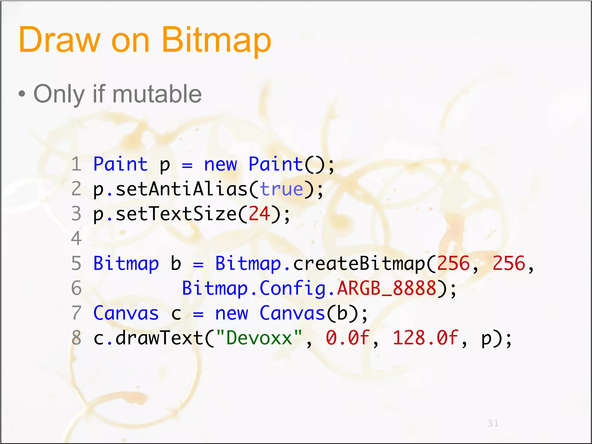 Draw on Bitmap
• Only if mutable

    1   Paint p = new Paint();
    2   p.setAntiAlias(true);
    3   p.setTextSize(24);
    4
    5   Bitmap b = Bitmap.createBitmap(256, 256,
    6           Bitmap.Config.ARGB_8888);
    7   Canvas c = new Canvas(b);
    8   c.drawText("Devoxx", 0.0f, 128.0f, p);



                                           31
 