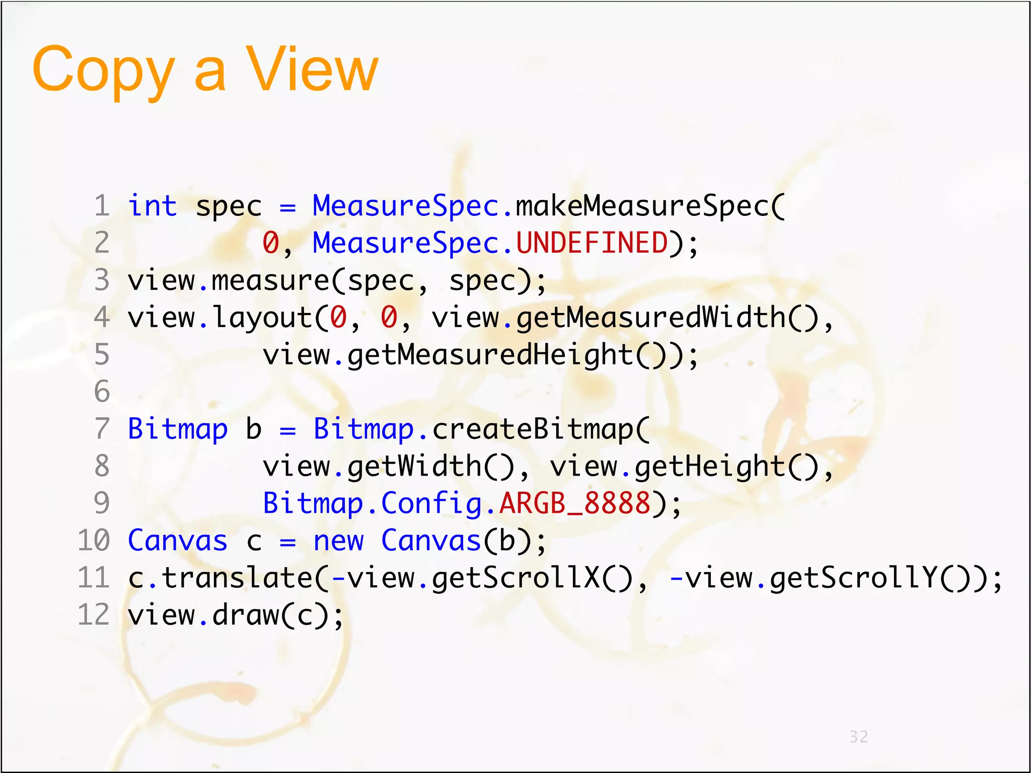 Copy a View

  1   int spec = MeasureSpec.makeMeasureSpec(
  2           0, MeasureSpec.UNDEFINED);
  3   view.measure(spec, spec);
  4   view.layout(0, 0, view.getMeasuredWidth(),
  5           view.getMeasuredHeight());
  6
  7   Bitmap b = Bitmap.createBitmap(
  8           view.getWidth(), view.getHeight(),
  9           Bitmap.Config.ARGB_8888);
 10   Canvas c = new Canvas(b);
 11   c.translate(-view.getScrollX(), -view.getScrollY());
 12   view.draw(c);



                                                   32
 