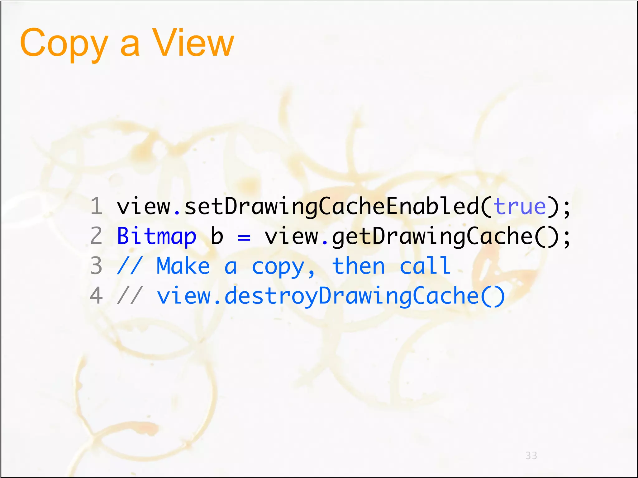 Copy a View



   1   view.setDrawingCacheEnabled(true);
   2   Bitmap b = view.getDrawingCache();
   3   // Make a copy, then call
   4   // view.destroyDrawingCache()




                                     33
 
