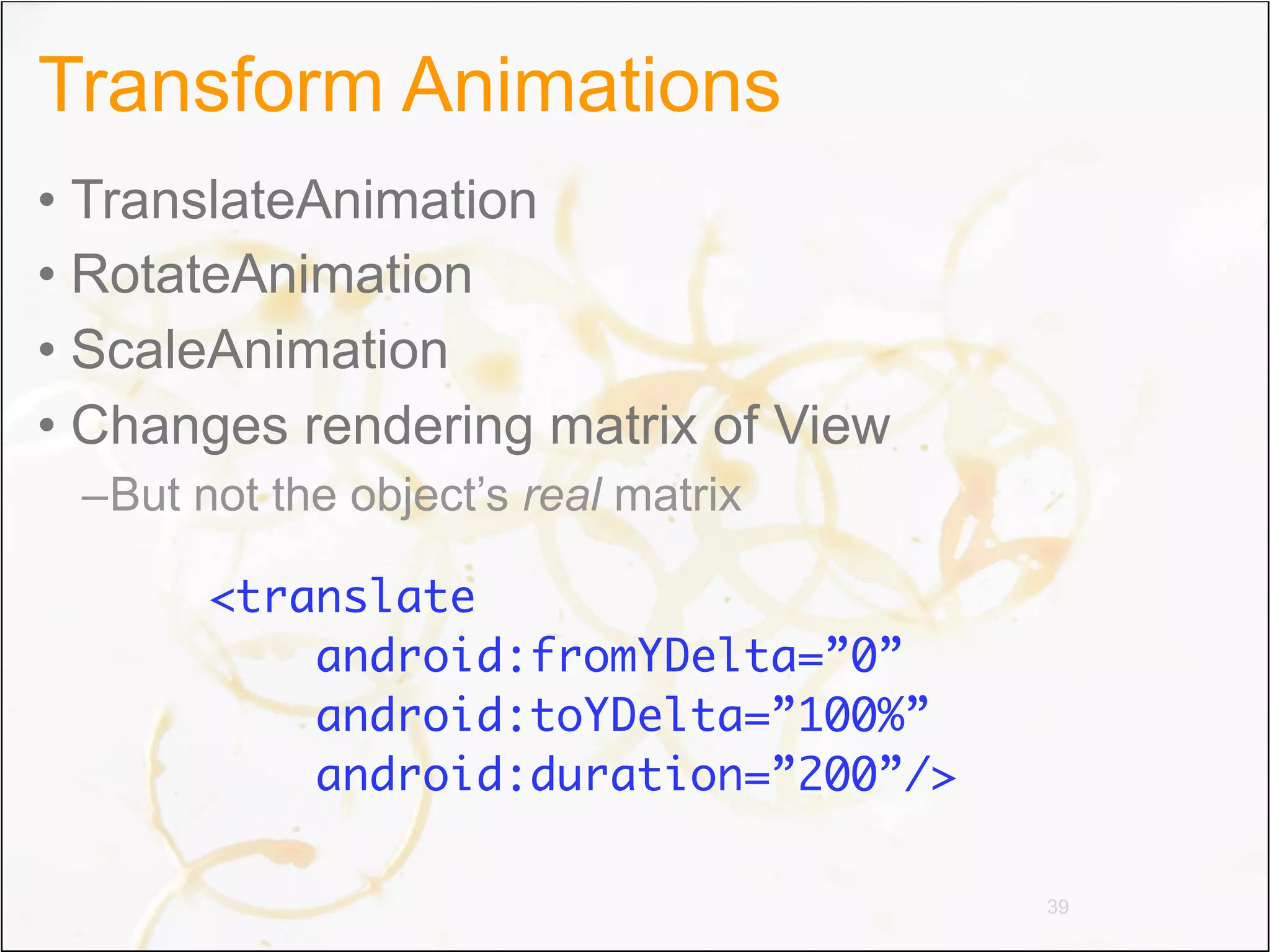 Transform Animations
• TranslateAnimation
• RotateAnimation
• ScaleAnimation
• Changes rendering matrix of View
 –But not the object’s real matrix

       <translate
           android:fromYDelta=”0”
           android:toYDelta=”100%”
           android:duration=”200”/>

                                      39
 