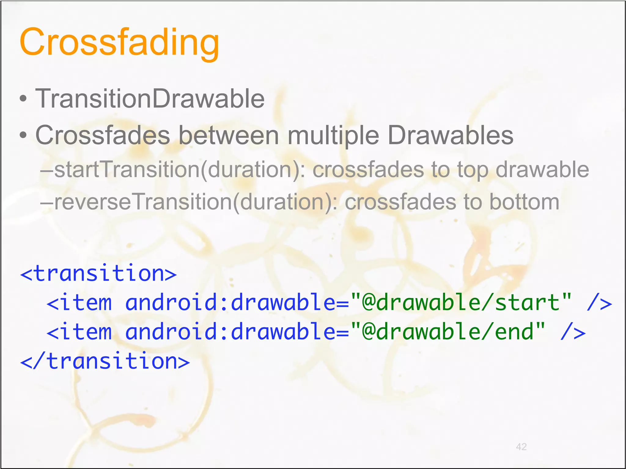 Crossfading
• TransitionDrawable
• Crossfades between multiple Drawables
 –startTransition(duration): crossfades to top drawable
 –reverseTransition(duration): crossfades to bottom


<transition>
  <item android:drawable="@drawable/start" />
  <item android:drawable="@drawable/end" />
</transition>


                                               42
 