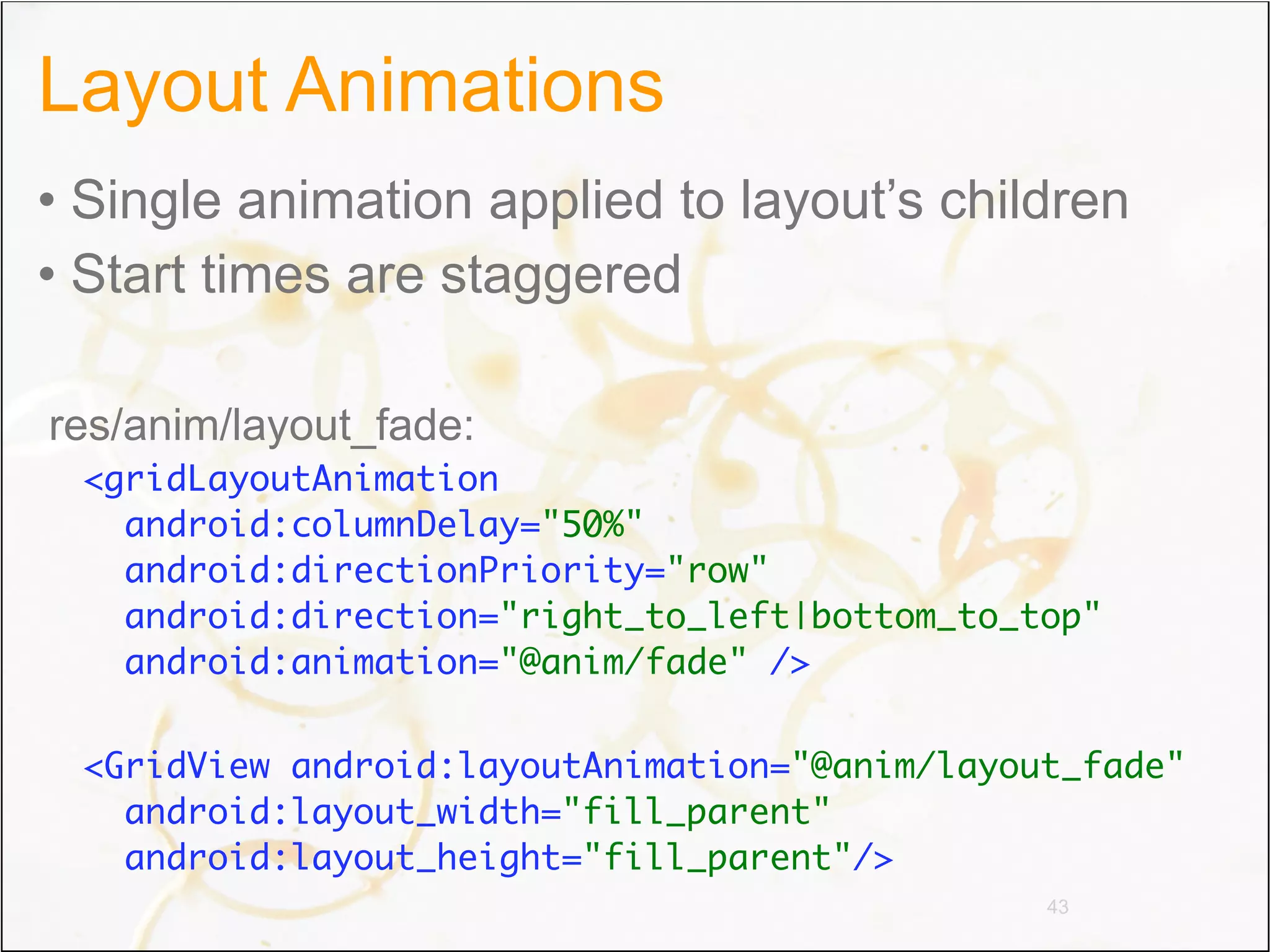 Layout Animations
• Single animation applied to layout’s children
• Start times are staggered

res/anim/layout_fade:
 <gridLayoutAnimation
   android:columnDelay="50%"
   android:directionPriority="row"
   android:direction="right_to_left|bottom_to_top"
   android:animation="@anim/fade" />

 <GridView android:layoutAnimation="@anim/layout_fade"
   android:layout_width="fill_parent"
   android:layout_height="fill_parent"/>
                                               43
 
