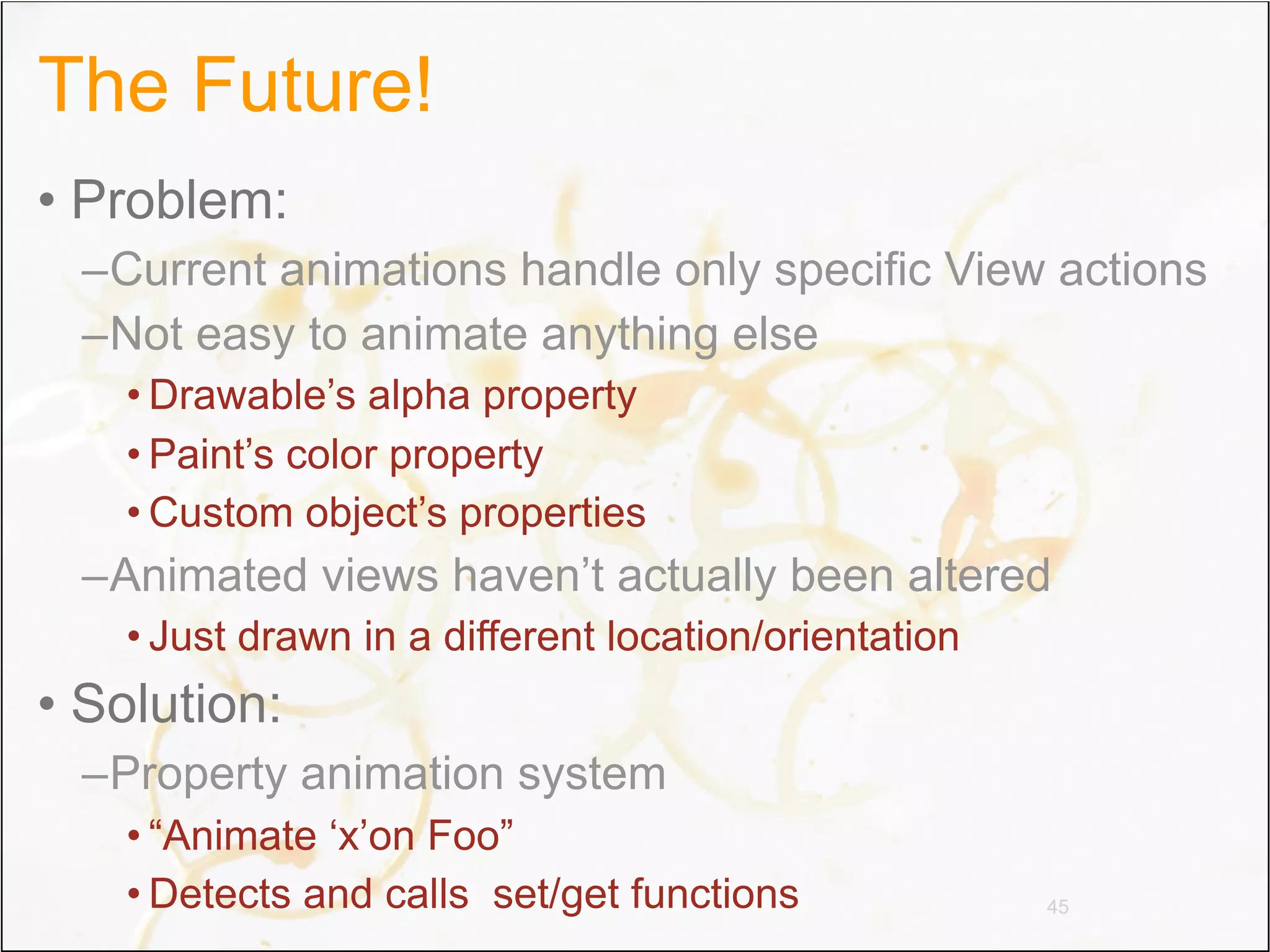 The Future!
• Problem:
 –Current animations handle only specific View actions
 –Not easy to animate anything else
   • Drawable’s alpha property
   • Paint’s color property
   • Custom object’s properties
 –Animated views haven’t actually been altered
   • Just drawn in a different location/orientation
• Solution:
 –Property animation system
   • “Animate ‘x’on Foo”
   • Detects and calls set/get functions              45
 