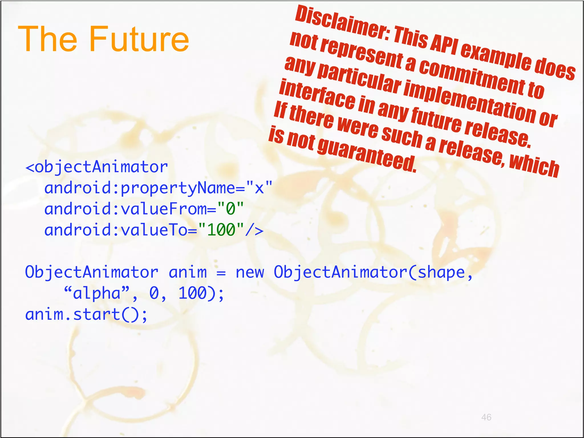 Discla
                                     im
The Future                   not re er: This API
                                    pre           ex
                            any pa sent a com ample does
                                    rt           m
                           interfa icular imple itment to
                                   c             menta
                          If ther e in any fut          t
                                  e were       ure re ion or
                         is not           s          lease.
                                 guara uch a releas
                                        nteed         e, whic
<objectAnimator                              .               h
  android:propertyName="x"
  android:valueFrom="0"
  android:valueTo="100"/>

ObjectAnimator anim = new ObjectAnimator(shape,
    “alpha”, 0, 100);
anim.start();




                                                  46
 