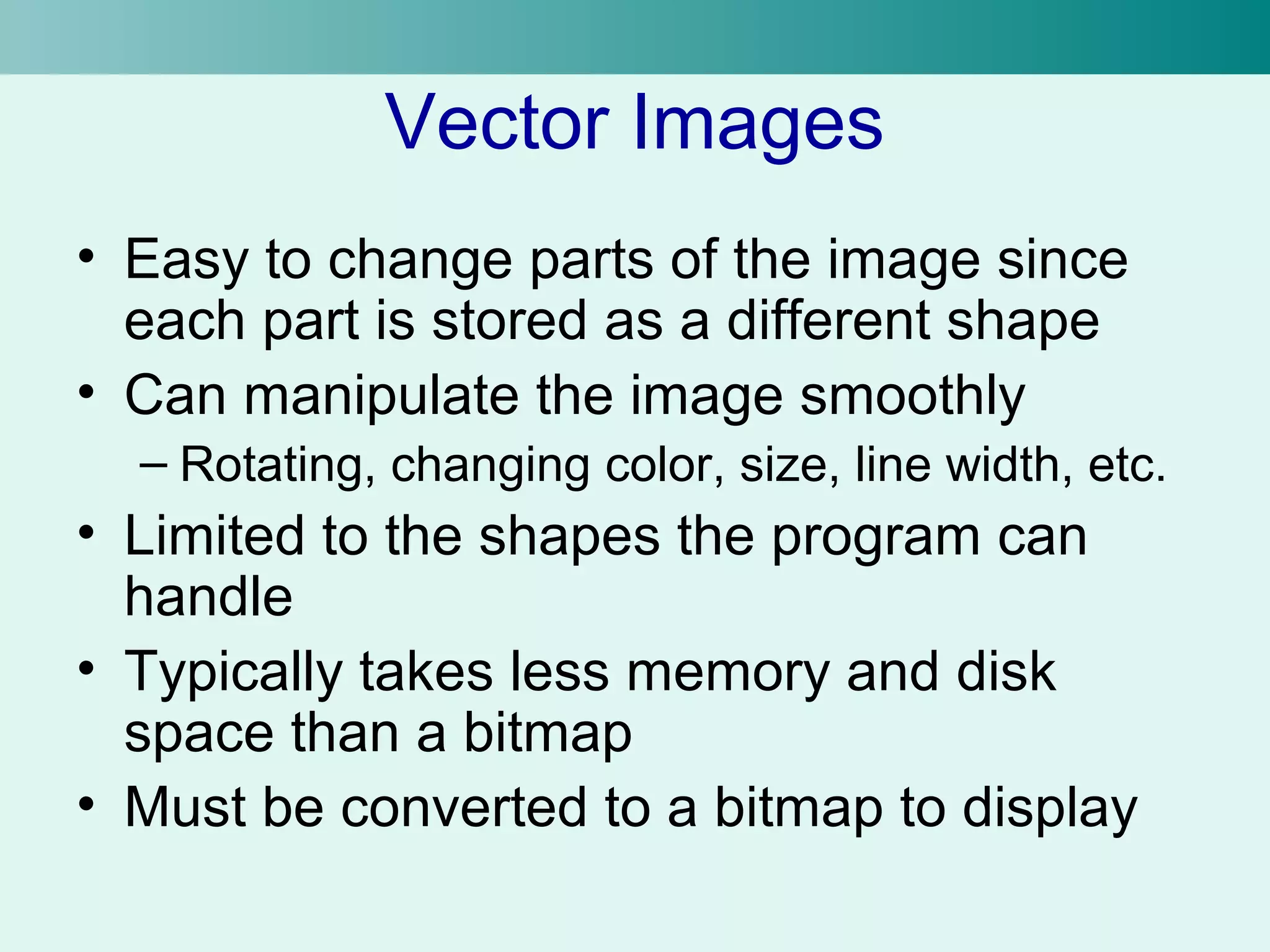 Vector Images 
• Easy to change parts of the image since 
each part is stored as a different shape 
• Can manipulate the image smoothly 
– Rotating, changing color, size, line width, etc. 
• Limited to the shapes the program can 
handle 
• Typically takes less memory and disk 
space than a bitmap 
• Must be converted to a bitmap to display 
 