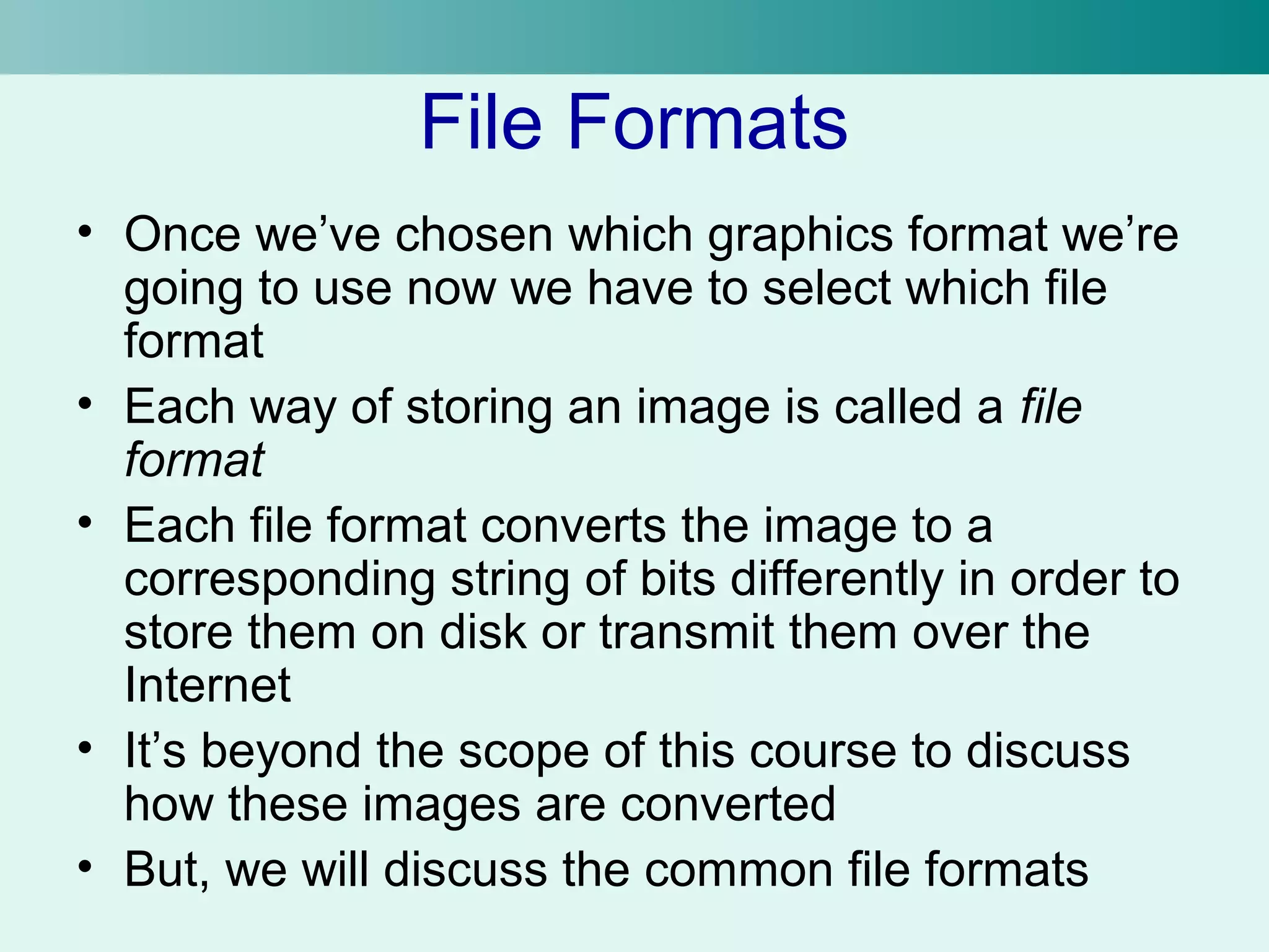 File Formats 
• Once we’ve chosen which graphics format we’re 
going to use now we have to select which file 
format 
• Each way of storing an image is called a file 
format 
• Each file format converts the image to a 
corresponding string of bits differently in order to 
store them on disk or transmit them over the 
Internet 
• It’s beyond the scope of this course to discuss 
how these images are converted 
• But, we will discuss the common file formats 
 