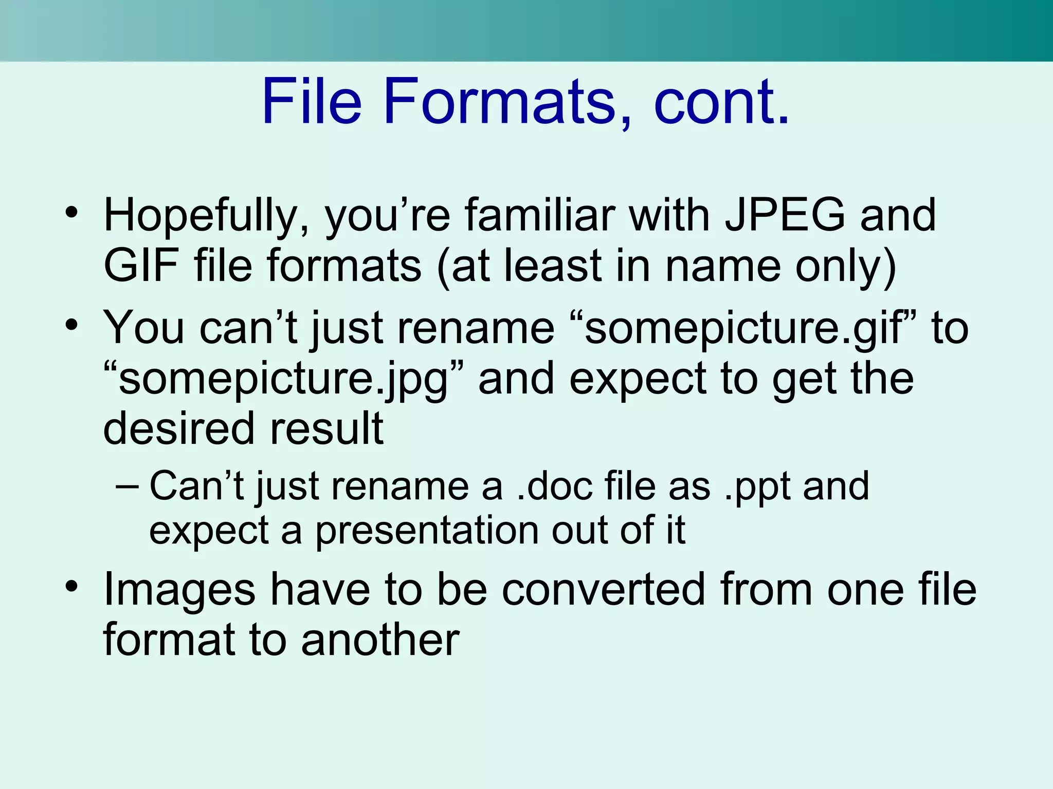 File Formats, cont. 
• Hopefully, you’re familiar with JPEG and 
GIF file formats (at least in name only) 
• You can’t just rename “somepicture.gif” to 
“somepicture.jpg” and expect to get the 
desired result 
– Can’t just rename a .doc file as .ppt and 
expect a presentation out of it 
• Images have to be converted from one file 
format to another 
 
