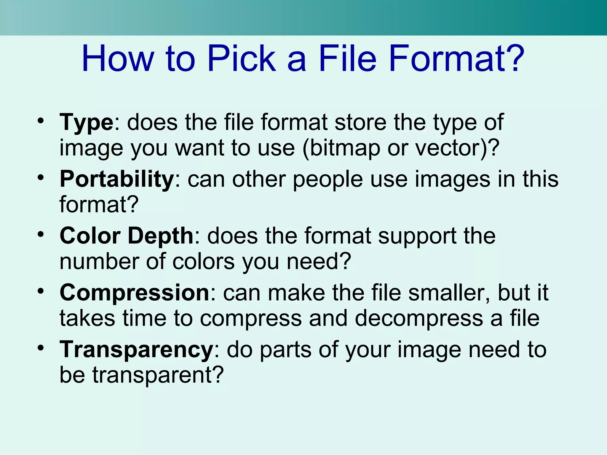 How to Pick a File Format? 
• Type: does the file format store the type of 
image you want to use (bitmap or vector)? 
• Portability: can other people use images in this 
format? 
• Color Depth: does the format support the 
number of colors you need? 
• Compression: can make the file smaller, but it 
takes time to compress and decompress a file 
• Transparency: do parts of your image need to 
be transparent? 
 