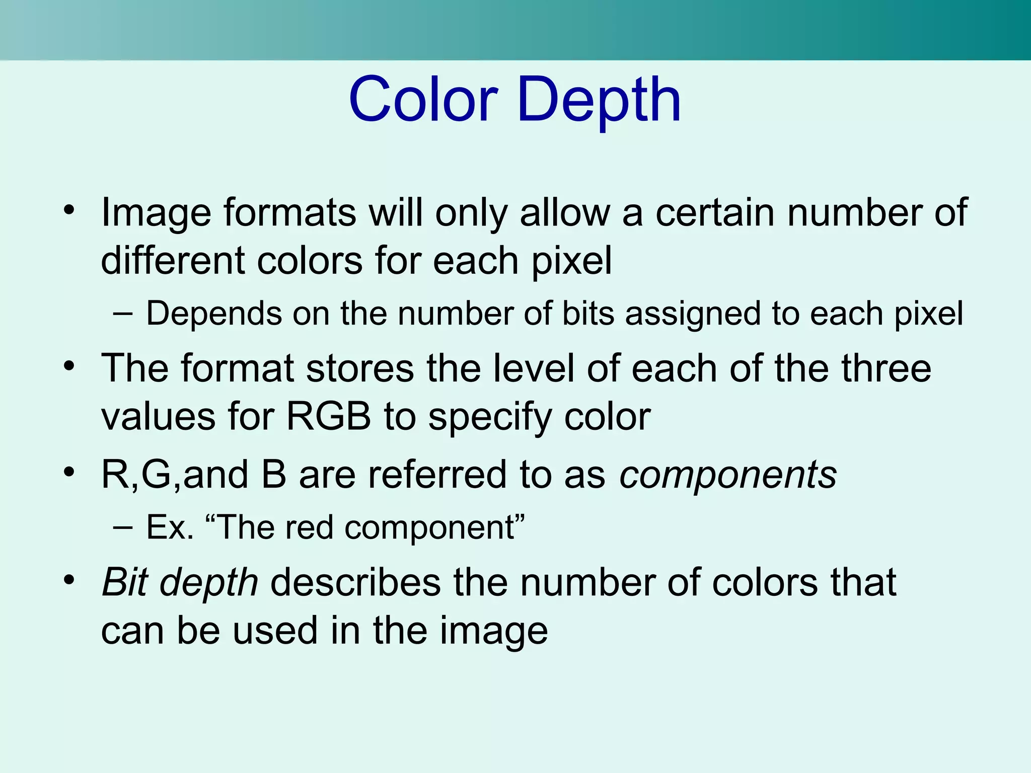 Color Depth 
• Image formats will only allow a certain number of 
different colors for each pixel 
– Depends on the number of bits assigned to each pixel 
• The format stores the level of each of the three 
values for RGB to specify color 
• R,G,and B are referred to as components 
– Ex. “The red component” 
• Bit depth describes the number of colors that 
can be used in the image 
 