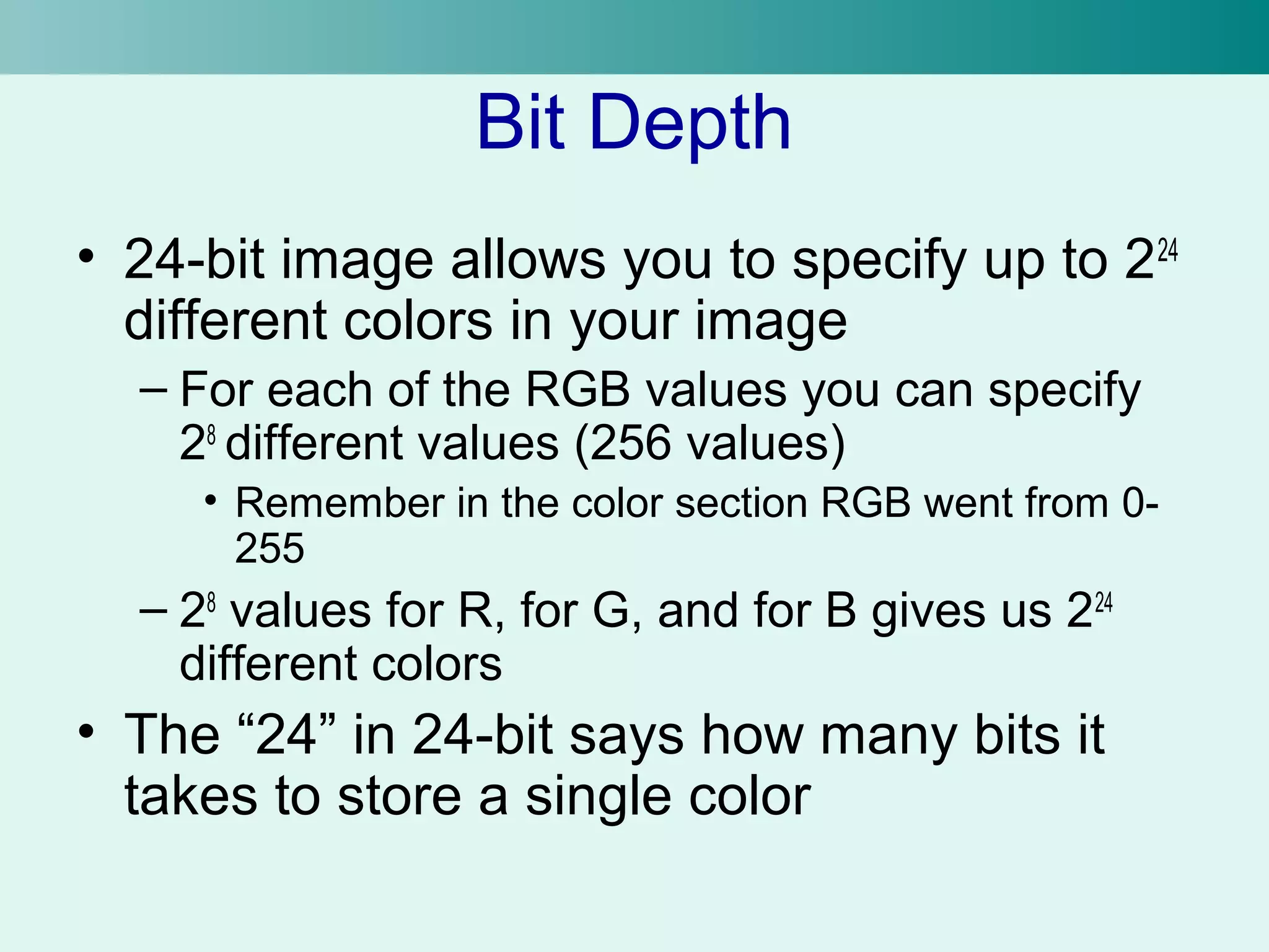 Bit Depth 
• 24-bit image allows you to specify up to 224 
different colors in your image 
– For each of the RGB values you can specify 
28 different values (256 values) 
• Remember in the color section RGB went from 0- 
255 
– 28 values for R, for G, and for B gives us 224 
different colors 
• The “24” in 24-bit says how many bits it 
takes to store a single color 
 