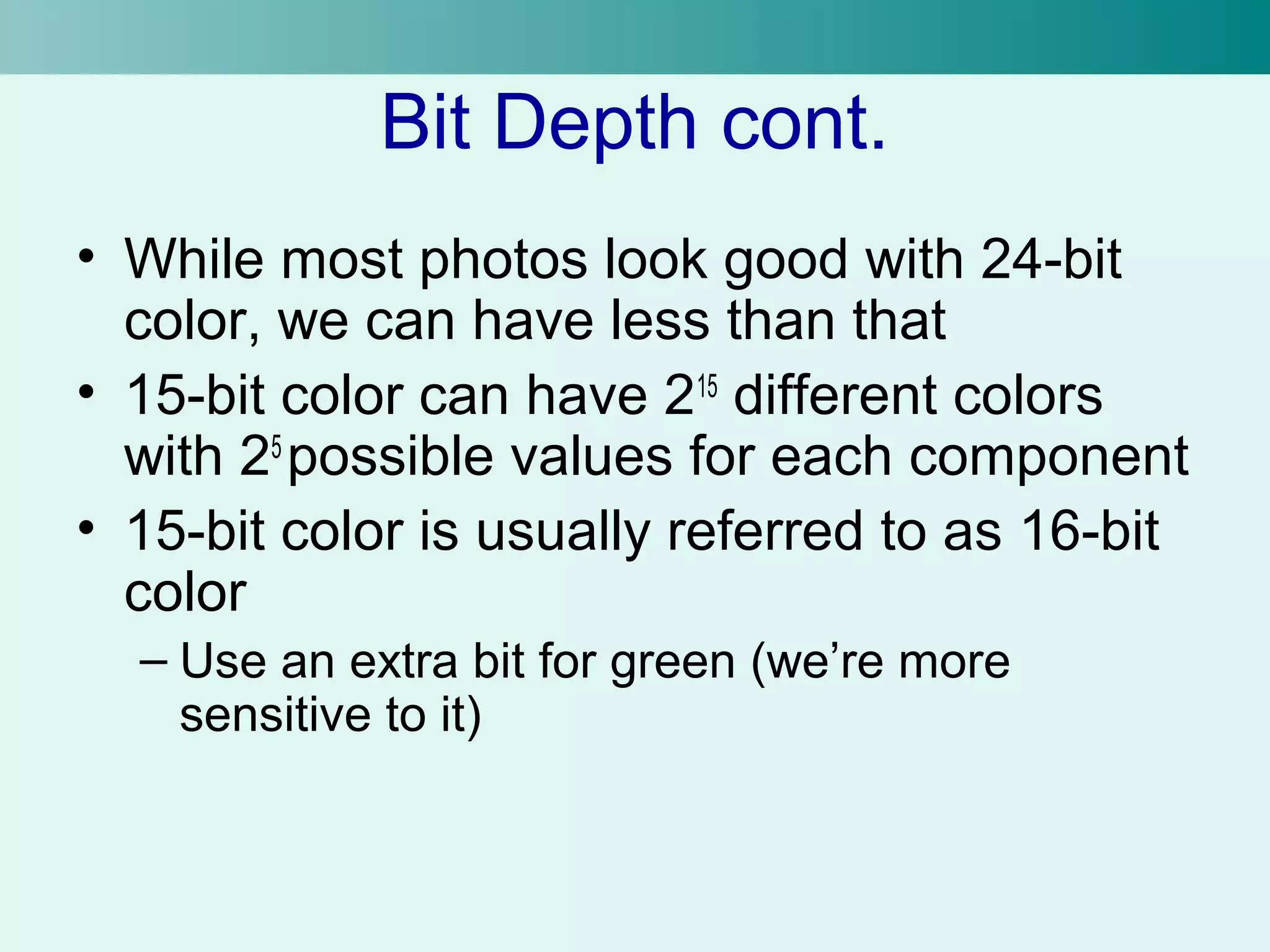 Bit Depth cont. 
• While most photos look good with 24-bit 
color, we can have less than that 
• 15-bit color can have 215 different colors 
with 25 possible values for each component 
• 15-bit color is usually referred to as 16-bit 
color 
– Use an extra bit for green (we’re more 
sensitive to it) 
 