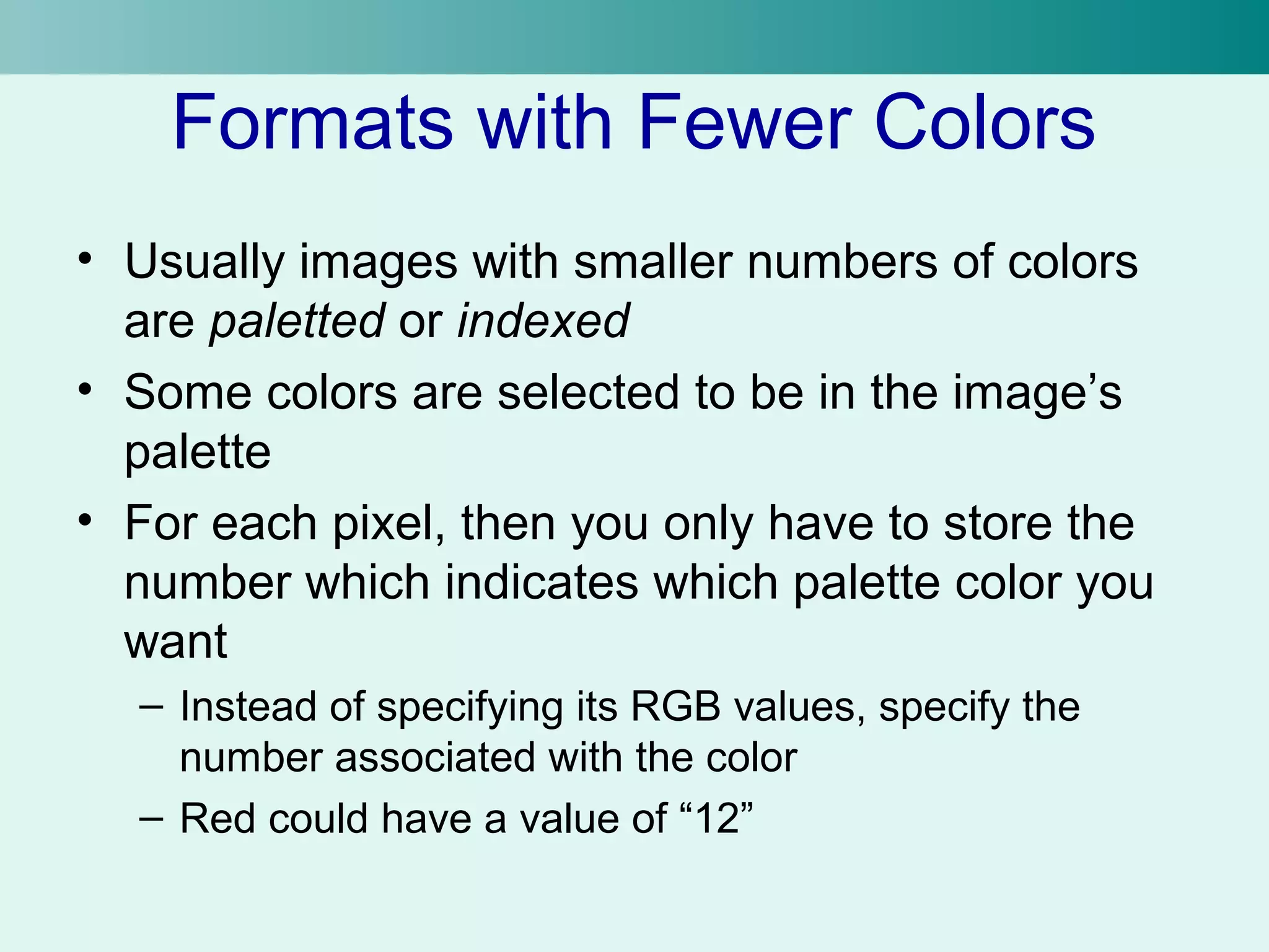 Formats with Fewer Colors 
• Usually images with smaller numbers of colors 
are paletted or indexed 
• Some colors are selected to be in the image’s 
palette 
• For each pixel, then you only have to store the 
number which indicates which palette color you 
want 
– Instead of specifying its RGB values, specify the 
number associated with the color 
– Red could have a value of “12” 
 