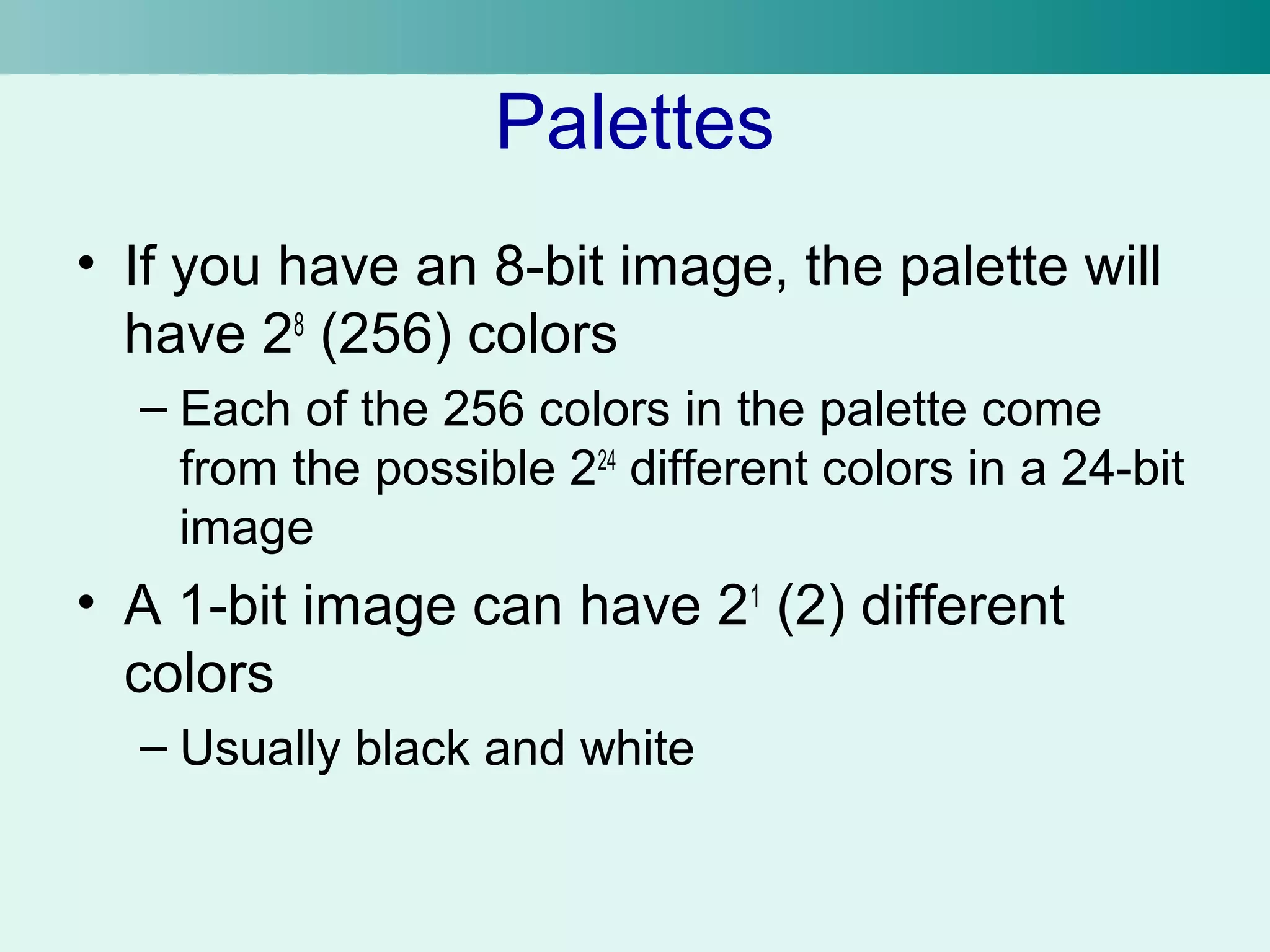 Palettes 
• If you have an 8-bit image, the palette will 
have 28 (256) colors 
– Each of the 256 colors in the palette come 
from the possible 224 different colors in a 24-bit 
image 
• A 1-bit image can have 21 (2) different 
colors 
– Usually black and white 
 