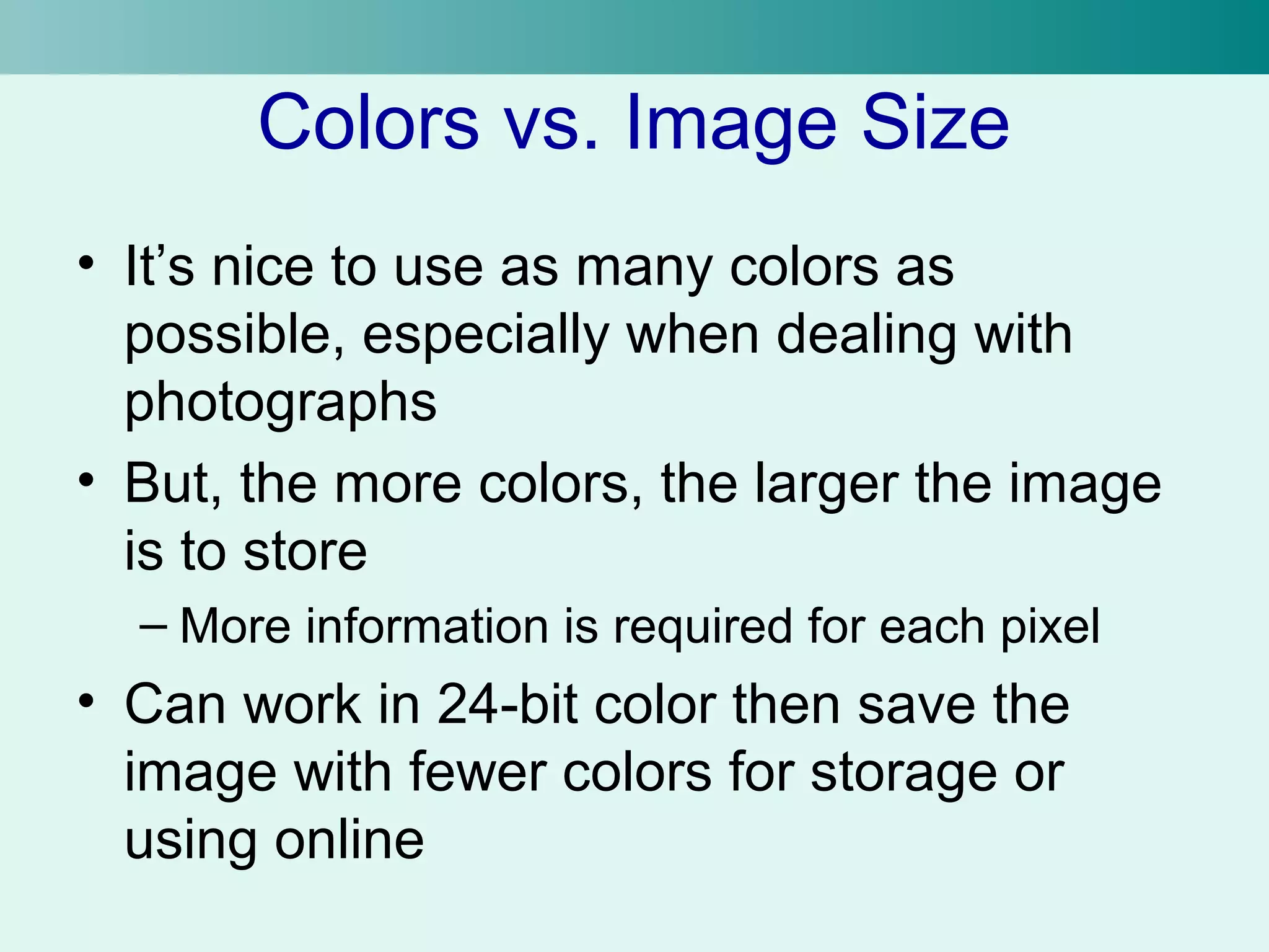 Colors vs. Image Size 
• It’s nice to use as many colors as 
possible, especially when dealing with 
photographs 
• But, the more colors, the larger the image 
is to store 
– More information is required for each pixel 
• Can work in 24-bit color then save the 
image with fewer colors for storage or 
using online 
 