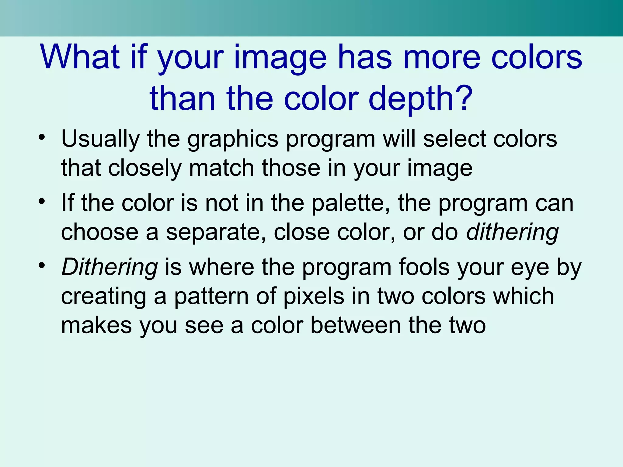 What if your image has more colors 
than the color depth? 
• Usually the graphics program will select colors 
that closely match those in your image 
• If the color is not in the palette, the program can 
choose a separate, close color, or do dithering 
• Dithering is where the program fools your eye by 
creating a pattern of pixels in two colors which 
makes you see a color between the two 
 