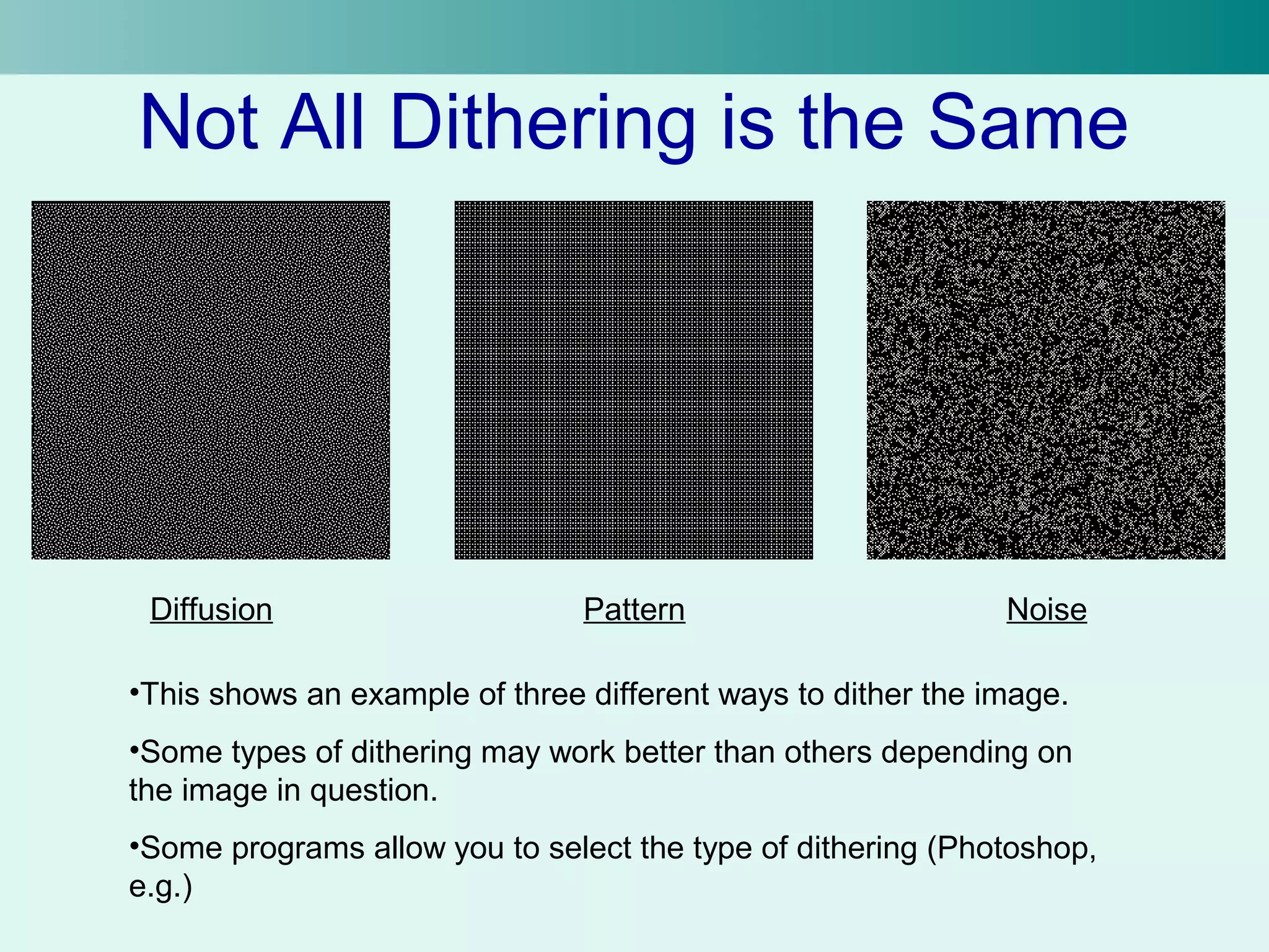 Not All Dithering is the Same 
Diffusion Pattern Noise 
•This shows an example of three different ways to dither the image. 
•Some types of dithering may work better than others depending on 
the image in question. 
•Some programs allow you to select the type of dithering (Photoshop, 
e.g.) 
 