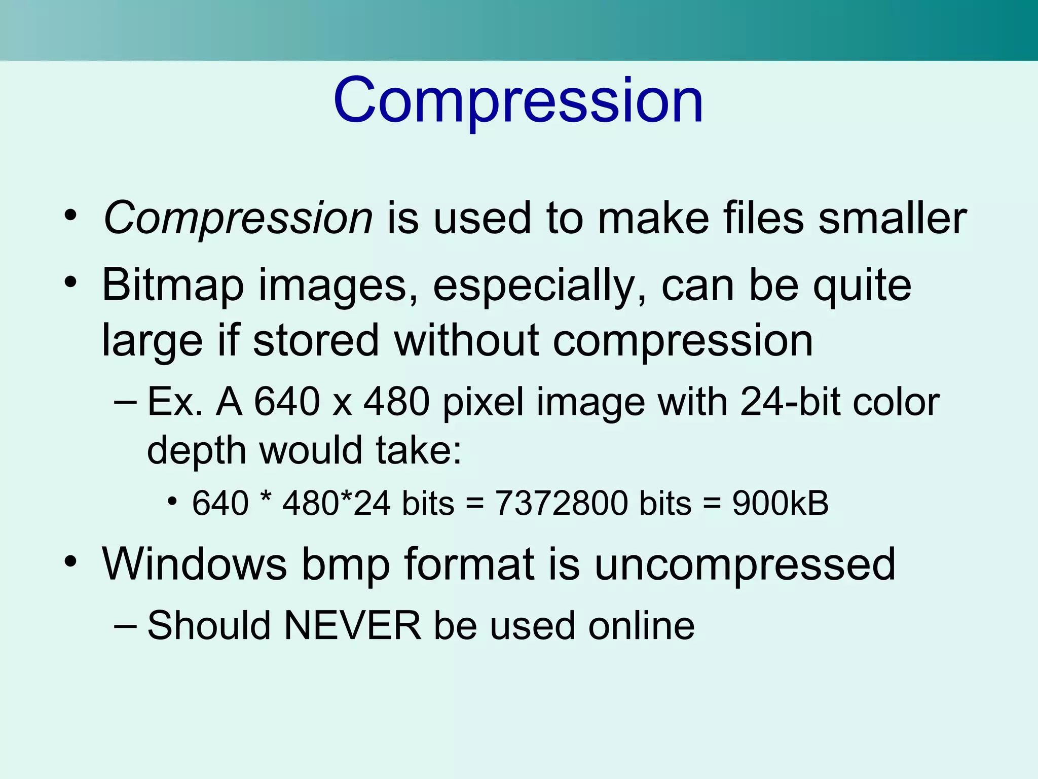 Compression 
• Compression is used to make files smaller 
• Bitmap images, especially, can be quite 
large if stored without compression 
– Ex. A 640 x 480 pixel image with 24-bit color 
depth would take: 
• 640 * 480*24 bits = 7372800 bits = 900kB 
• Windows bmp format is uncompressed 
– Should NEVER be used online 
 