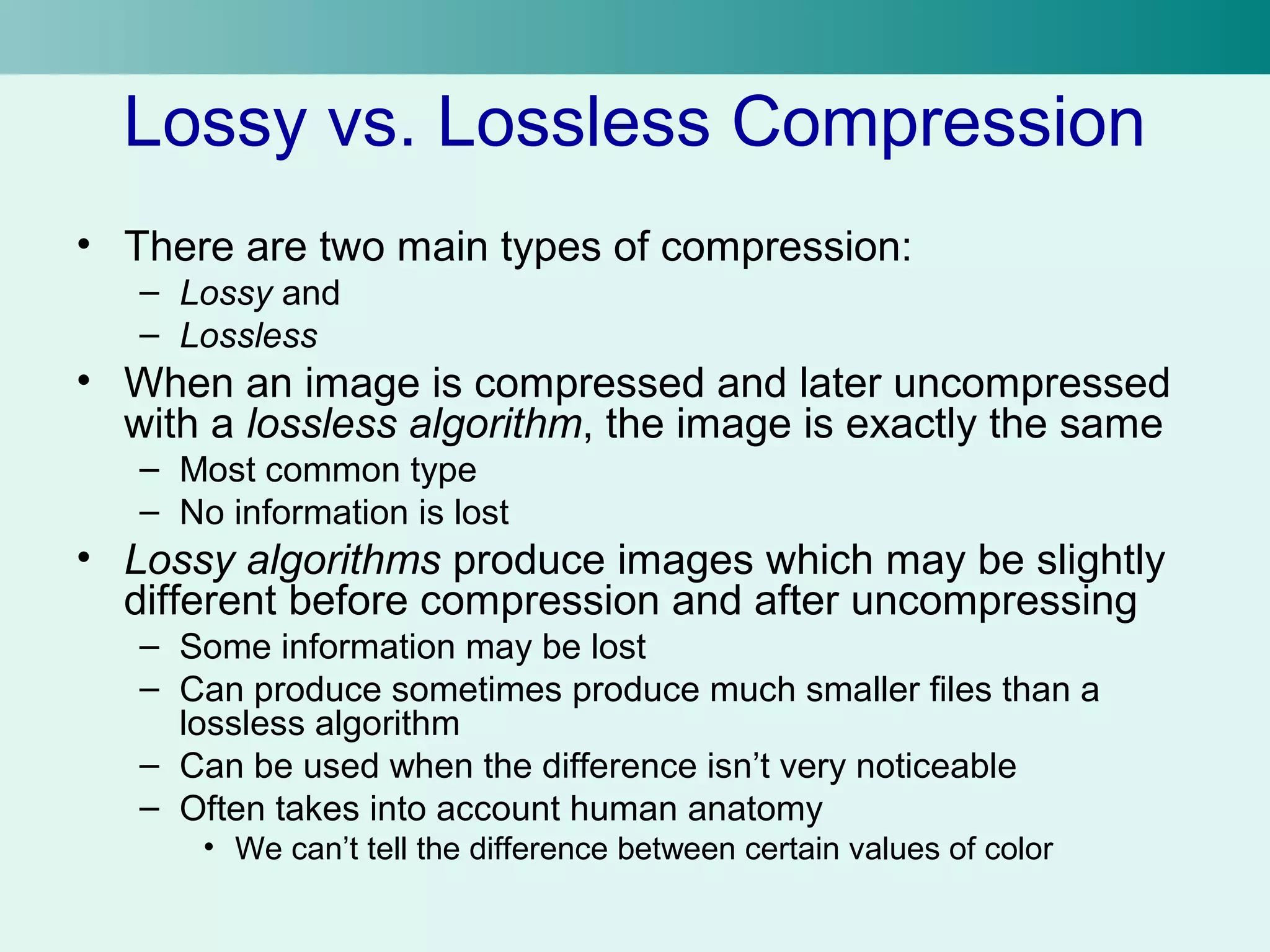 Lossy vs. Lossless Compression 
• There are two main types of compression: 
– Lossy and 
– Lossless 
• When an image is compressed and later uncompressed 
with a lossless algorithm, the image is exactly the same 
– Most common type 
– No information is lost 
• Lossy algorithms produce images which may be slightly 
different before compression and after uncompressing 
– Some information may be lost 
– Can produce sometimes produce much smaller files than a 
lossless algorithm 
– Can be used when the difference isn’t very noticeable 
– Often takes into account human anatomy 
• We can’t tell the difference between certain values of color 
 