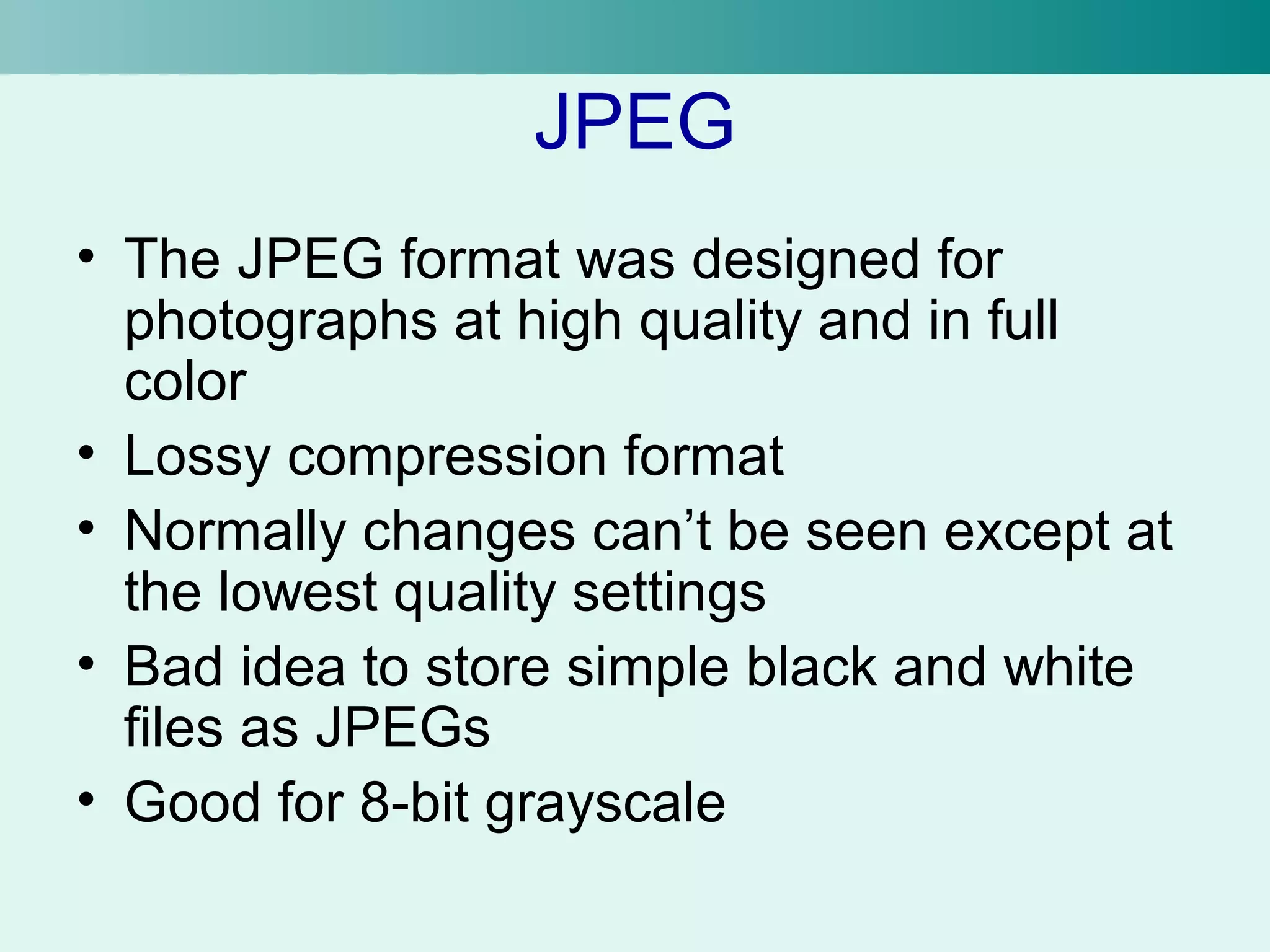JPEG 
• The JPEG format was designed for 
photographs at high quality and in full 
color 
• Lossy compression format 
• Normally changes can’t be seen except at 
the lowest quality settings 
• Bad idea to store simple black and white 
files as JPEGs 
• Good for 8-bit grayscale 
 