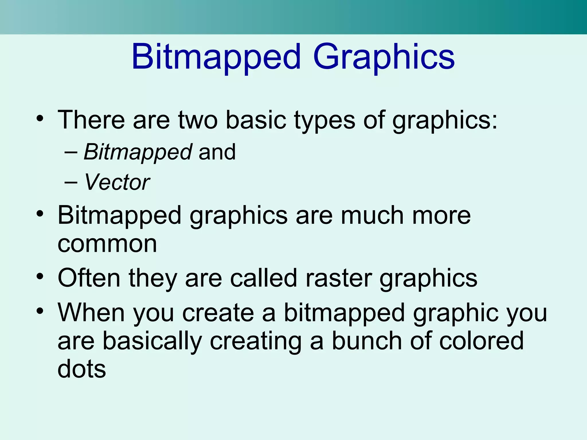 Bitmapped Graphics 
• There are two basic types of graphics: 
– Bitmapped and 
– Vector 
• Bitmapped graphics are much more 
common 
• Often they are called raster graphics 
• When you create a bitmapped graphic you 
are basically creating a bunch of colored 
dots 
 