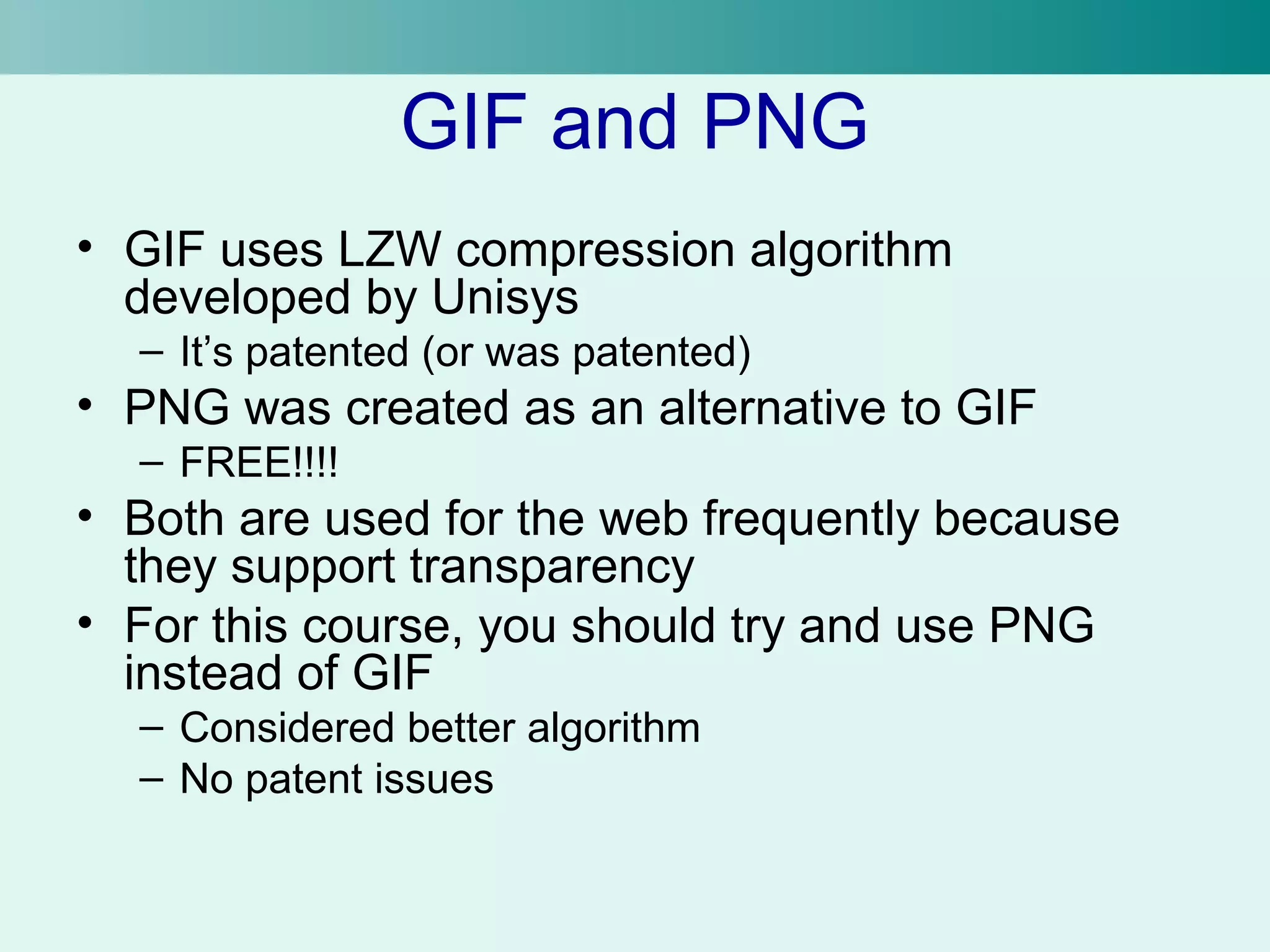 GIF and PNG 
• GIF uses LZW compression algorithm 
developed by Unisys 
– It’s patented (or was patented) 
• PNG was created as an alternative to GIF 
– FREE!!!! 
• Both are used for the web frequently because 
they support transparency 
• For this course, you should try and use PNG 
instead of GIF 
– Considered better algorithm 
– No patent issues 
 